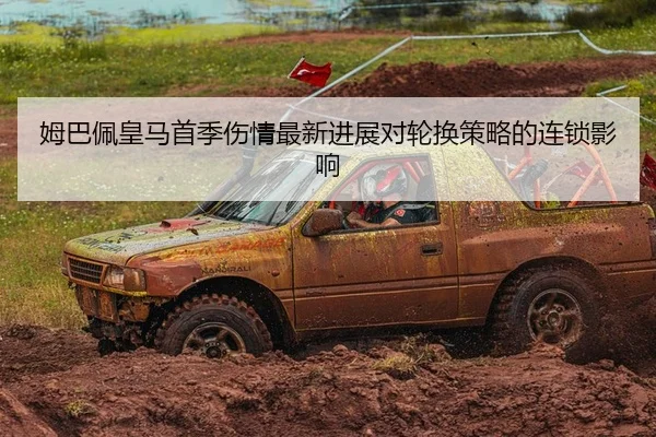 姆巴佩皇马首季伤情最新进展对轮换策略的连锁影响