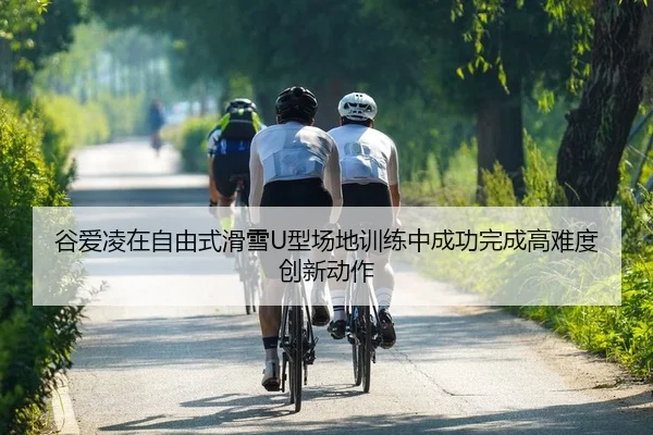 谷爱凌在自由式滑雪U型场地训练中成功完成高难度创新动作
